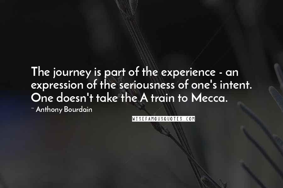 Anthony Bourdain Quotes: The journey is part of the experience - an expression of the seriousness of one's intent. One doesn't take the A train to Mecca.