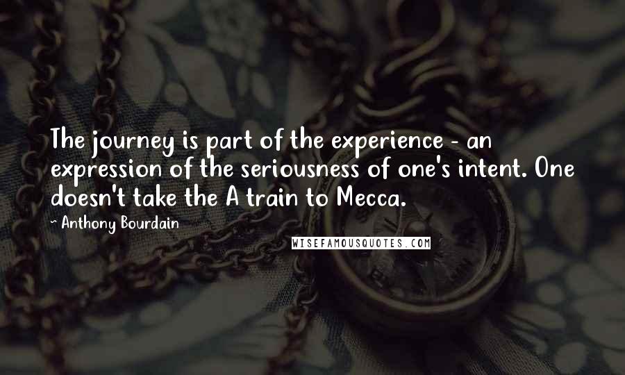 Anthony Bourdain Quotes: The journey is part of the experience - an expression of the seriousness of one's intent. One doesn't take the A train to Mecca.