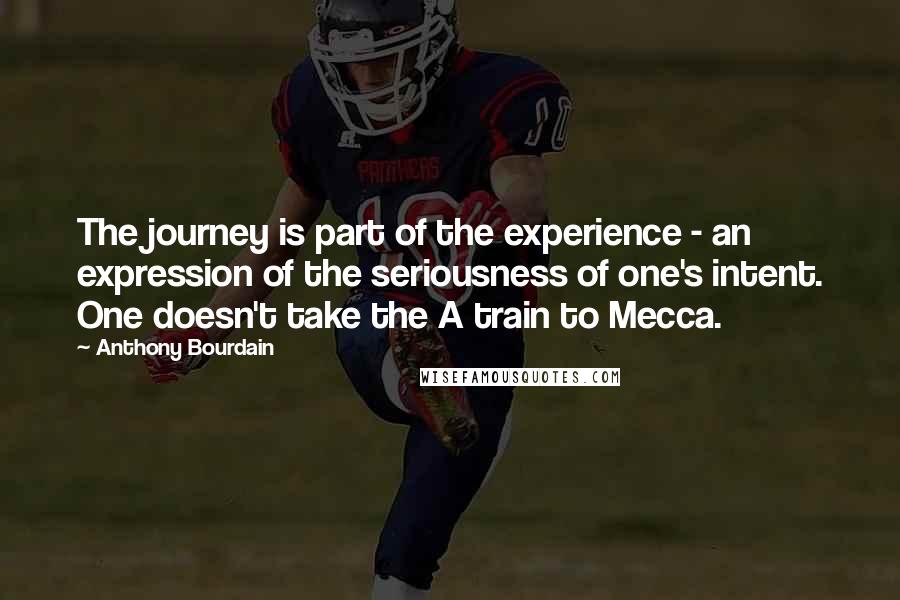 Anthony Bourdain Quotes: The journey is part of the experience - an expression of the seriousness of one's intent. One doesn't take the A train to Mecca.