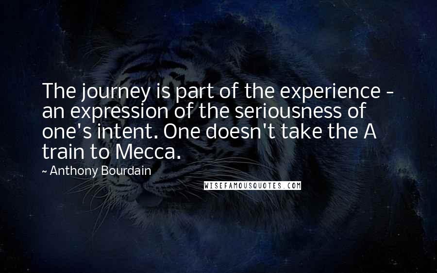 Anthony Bourdain Quotes: The journey is part of the experience - an expression of the seriousness of one's intent. One doesn't take the A train to Mecca.