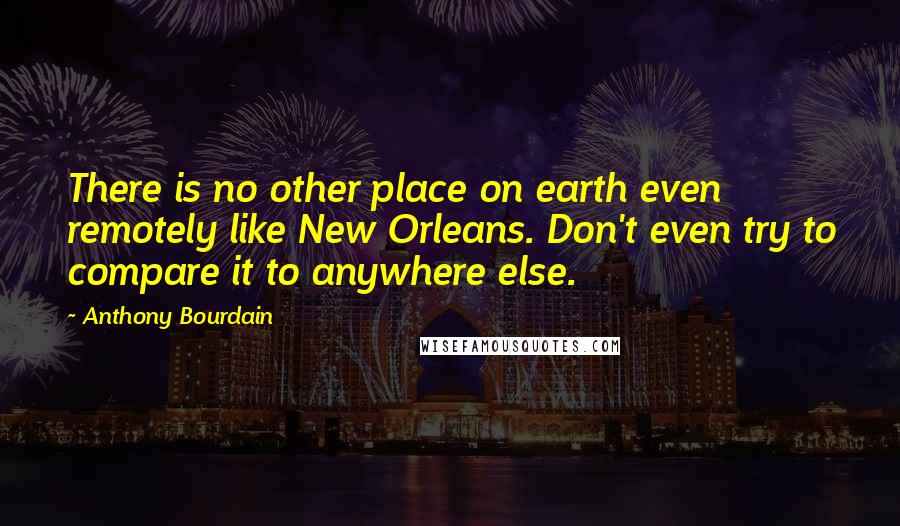 Anthony Bourdain Quotes: There is no other place on earth even remotely like New Orleans. Don't even try to compare it to anywhere else.