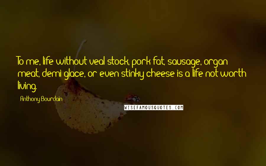 Anthony Bourdain Quotes: To me, life without veal stock, pork fat, sausage, organ meat, demi-glace, or even stinky cheese is a life not worth living.