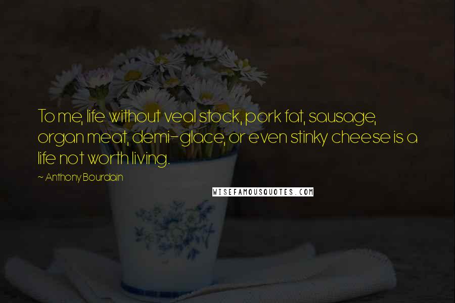 Anthony Bourdain Quotes: To me, life without veal stock, pork fat, sausage, organ meat, demi-glace, or even stinky cheese is a life not worth living.