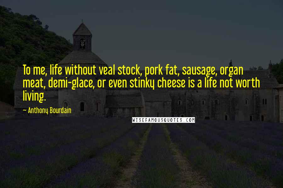 Anthony Bourdain Quotes: To me, life without veal stock, pork fat, sausage, organ meat, demi-glace, or even stinky cheese is a life not worth living.