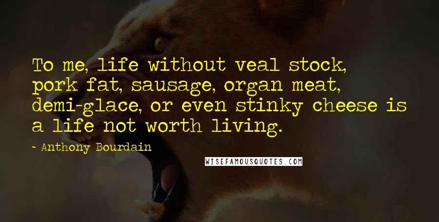 Anthony Bourdain Quotes: To me, life without veal stock, pork fat, sausage, organ meat, demi-glace, or even stinky cheese is a life not worth living.