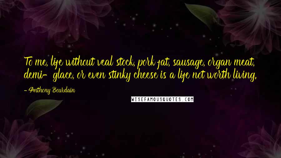 Anthony Bourdain Quotes: To me, life without veal stock, pork fat, sausage, organ meat, demi-glace, or even stinky cheese is a life not worth living.