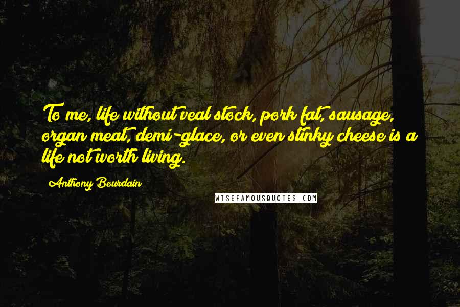 Anthony Bourdain Quotes: To me, life without veal stock, pork fat, sausage, organ meat, demi-glace, or even stinky cheese is a life not worth living.