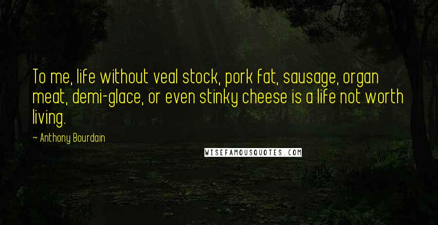 Anthony Bourdain Quotes: To me, life without veal stock, pork fat, sausage, organ meat, demi-glace, or even stinky cheese is a life not worth living.