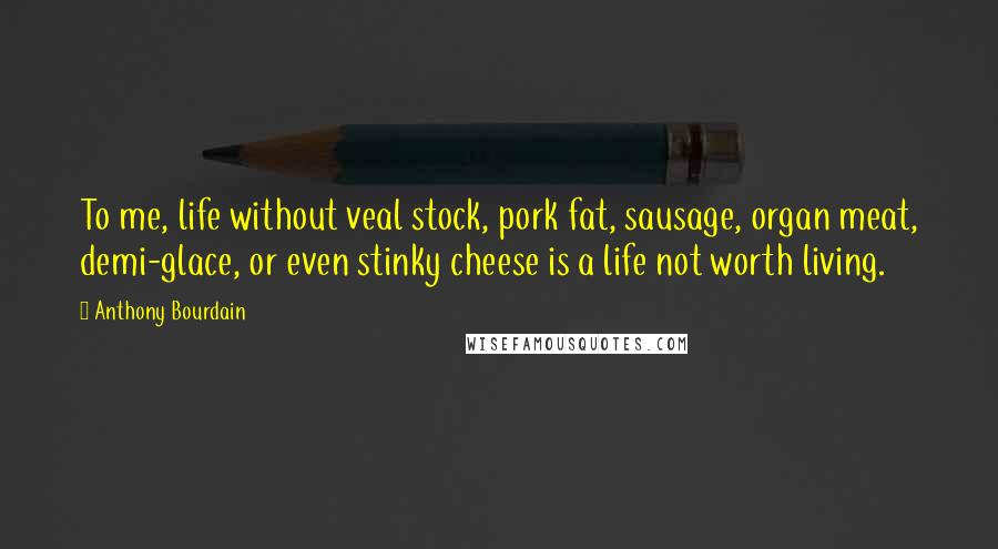 Anthony Bourdain Quotes: To me, life without veal stock, pork fat, sausage, organ meat, demi-glace, or even stinky cheese is a life not worth living.