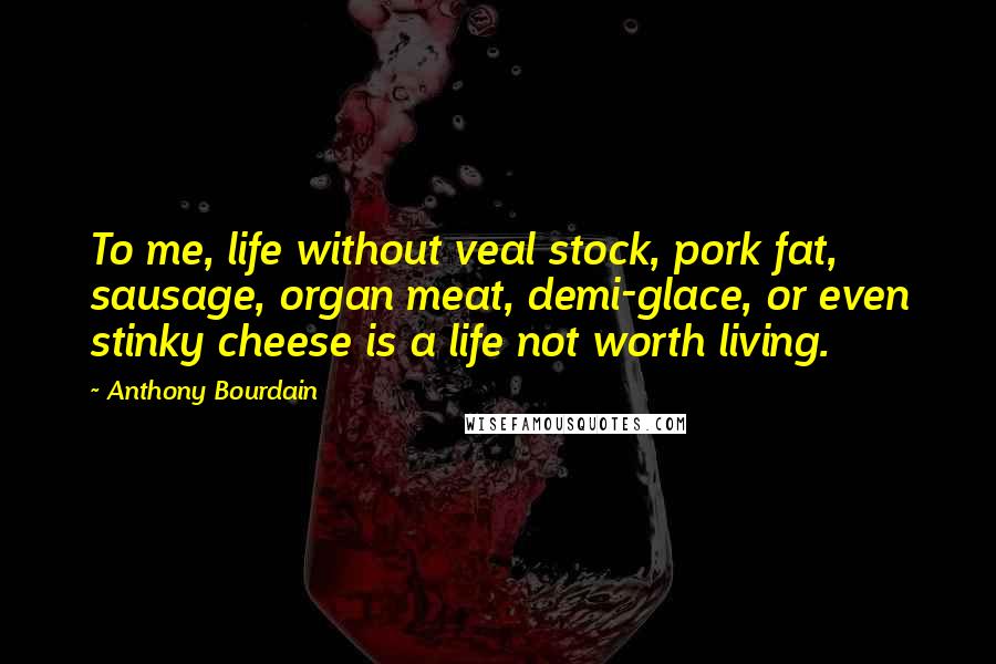 Anthony Bourdain Quotes: To me, life without veal stock, pork fat, sausage, organ meat, demi-glace, or even stinky cheese is a life not worth living.