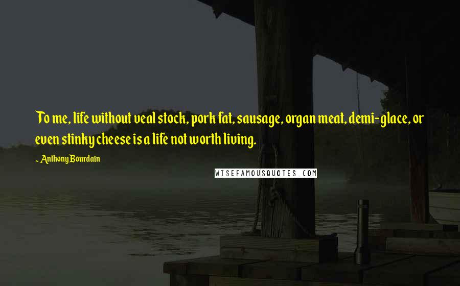 Anthony Bourdain Quotes: To me, life without veal stock, pork fat, sausage, organ meat, demi-glace, or even stinky cheese is a life not worth living.