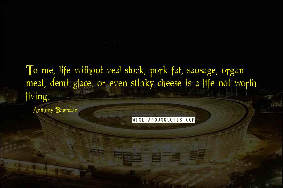 Anthony Bourdain Quotes: To me, life without veal stock, pork fat, sausage, organ meat, demi-glace, or even stinky cheese is a life not worth living.