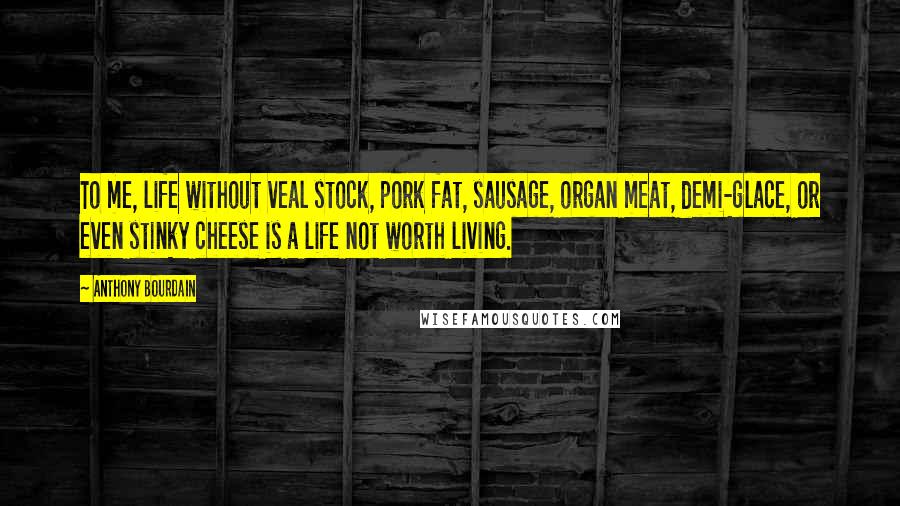 Anthony Bourdain Quotes: To me, life without veal stock, pork fat, sausage, organ meat, demi-glace, or even stinky cheese is a life not worth living.