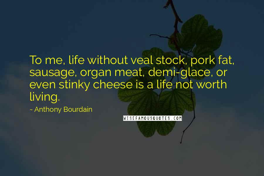 Anthony Bourdain Quotes: To me, life without veal stock, pork fat, sausage, organ meat, demi-glace, or even stinky cheese is a life not worth living.