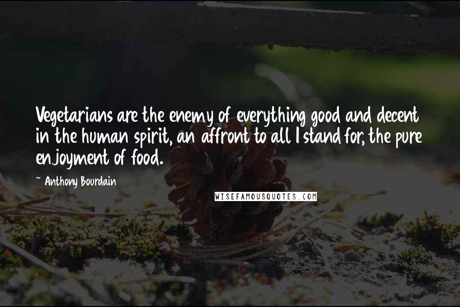 Anthony Bourdain Quotes: Vegetarians are the enemy of everything good and decent in the human spirit, an affront to all I stand for, the pure enjoyment of food.