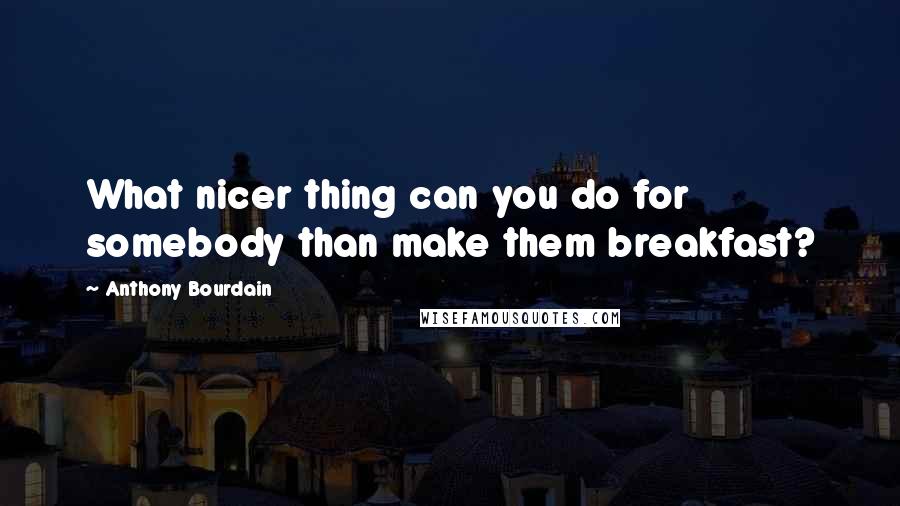 Anthony Bourdain Quotes: What nicer thing can you do for somebody than make them breakfast?