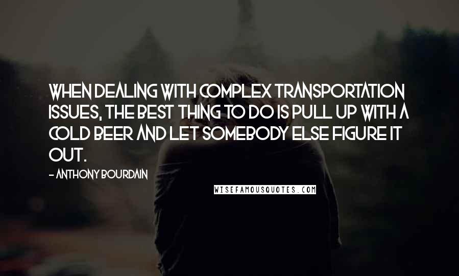 Anthony Bourdain Quotes: When dealing with complex transportation issues, the best thing to do is pull up with a cold beer and let somebody else figure it out.