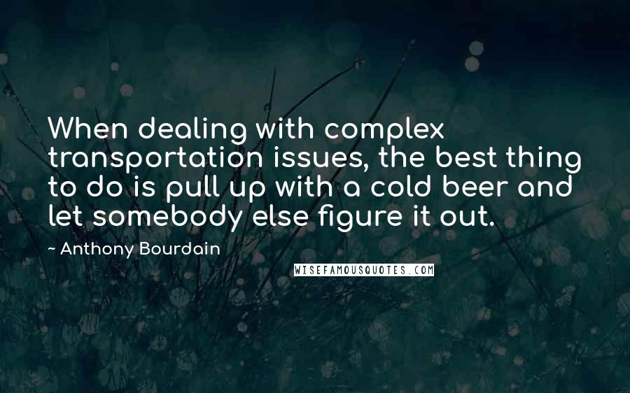 Anthony Bourdain Quotes: When dealing with complex transportation issues, the best thing to do is pull up with a cold beer and let somebody else figure it out.