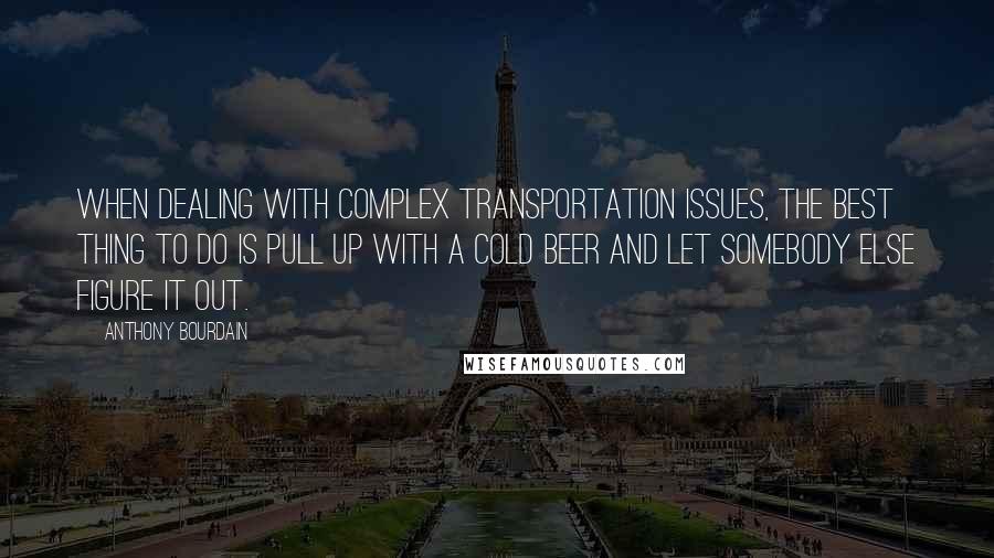 Anthony Bourdain Quotes: When dealing with complex transportation issues, the best thing to do is pull up with a cold beer and let somebody else figure it out.