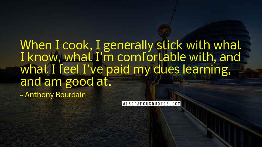 Anthony Bourdain Quotes: When I cook, I generally stick with what I know, what I'm comfortable with, and what I feel I've paid my dues learning, and am good at.