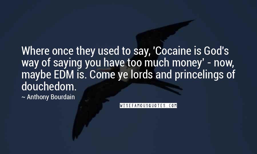 Anthony Bourdain Quotes: Where once they used to say, 'Cocaine is God's way of saying you have too much money' - now, maybe EDM is. Come ye lords and princelings of douchedom.