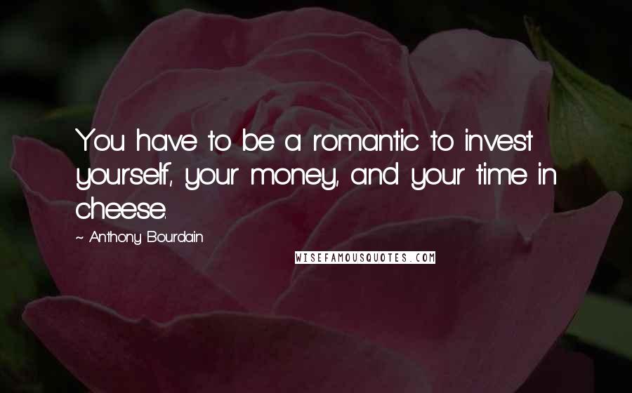 Anthony Bourdain Quotes: You have to be a romantic to invest yourself, your money, and your time in cheese.