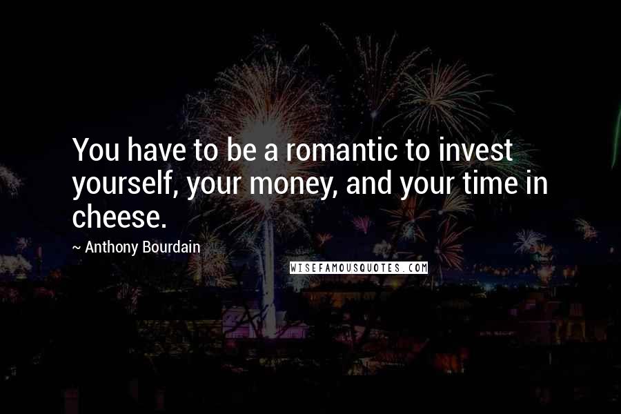 Anthony Bourdain Quotes: You have to be a romantic to invest yourself, your money, and your time in cheese.