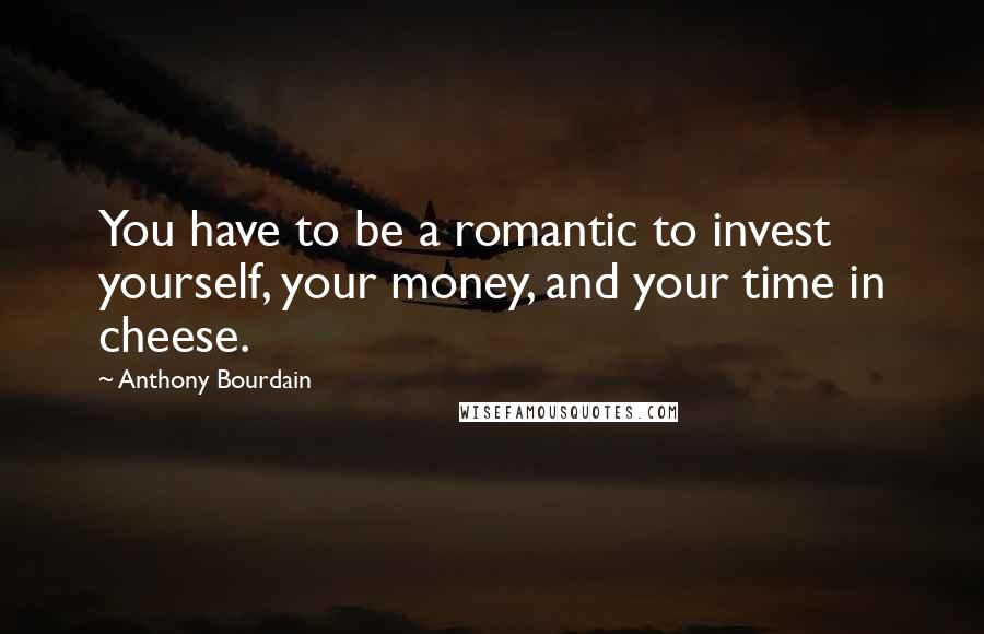 Anthony Bourdain Quotes: You have to be a romantic to invest yourself, your money, and your time in cheese.