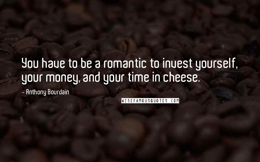 Anthony Bourdain Quotes: You have to be a romantic to invest yourself, your money, and your time in cheese.