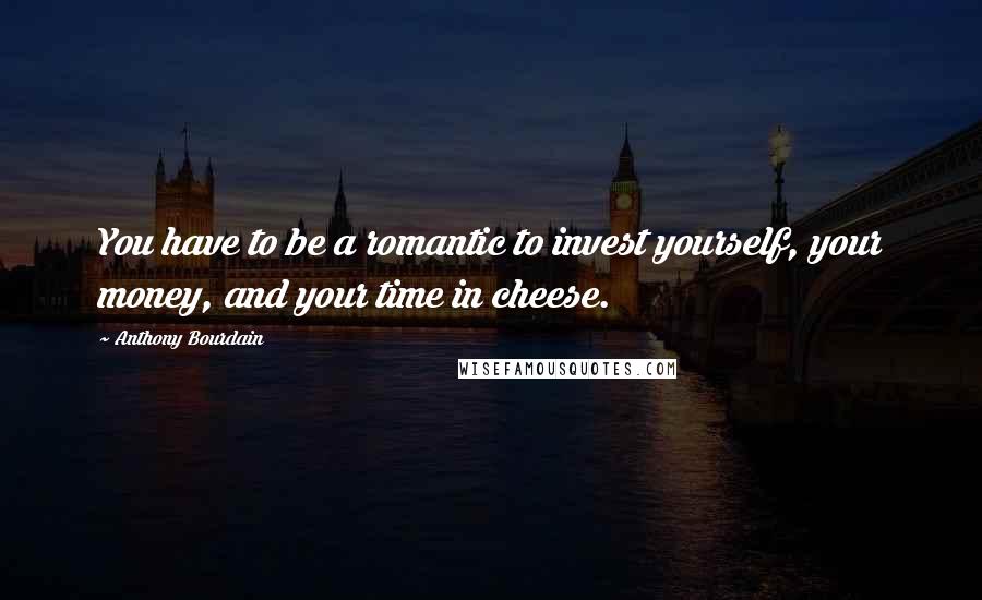 Anthony Bourdain Quotes: You have to be a romantic to invest yourself, your money, and your time in cheese.