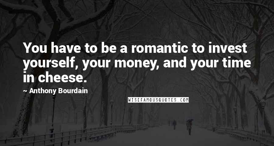 Anthony Bourdain Quotes: You have to be a romantic to invest yourself, your money, and your time in cheese.