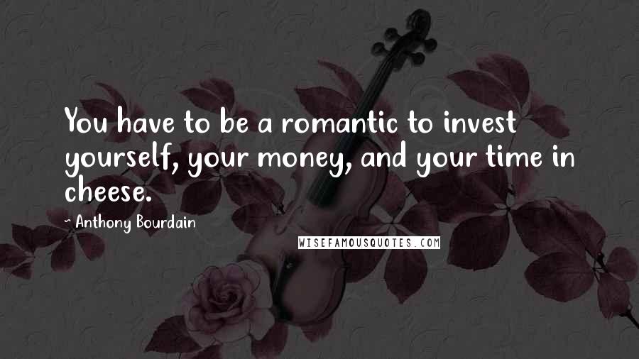 Anthony Bourdain Quotes: You have to be a romantic to invest yourself, your money, and your time in cheese.