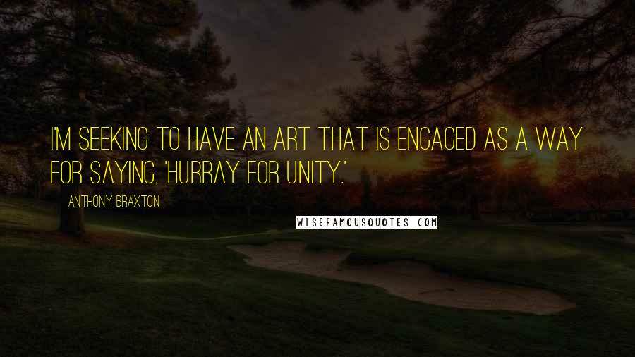 Anthony Braxton Quotes: I'm seeking to have an art that is engaged as a way for saying, 'Hurray for unity.'