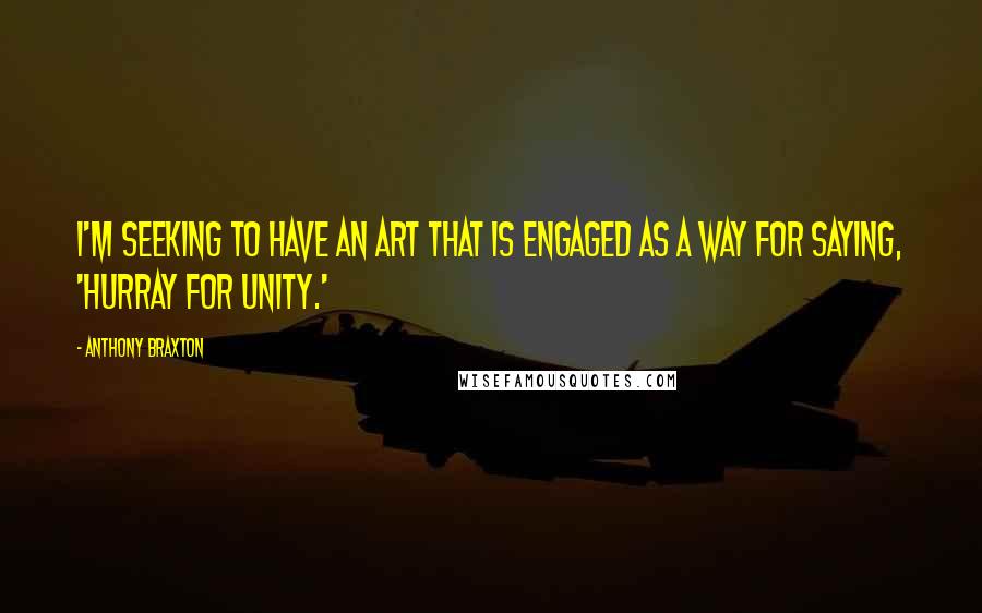 Anthony Braxton Quotes: I'm seeking to have an art that is engaged as a way for saying, 'Hurray for unity.'
