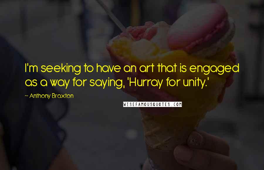 Anthony Braxton Quotes: I'm seeking to have an art that is engaged as a way for saying, 'Hurray for unity.'