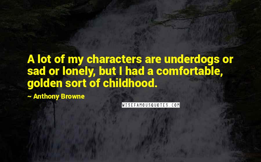 Anthony Browne Quotes: A lot of my characters are underdogs or sad or lonely, but I had a comfortable, golden sort of childhood.