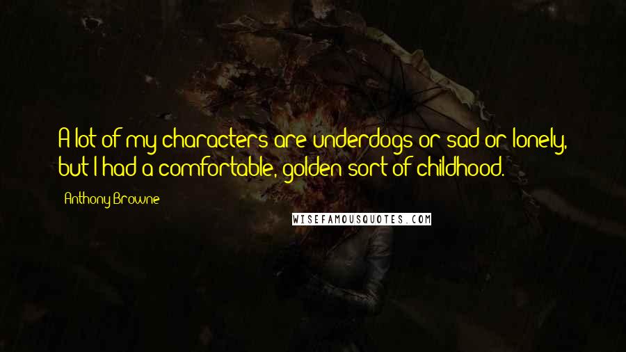 Anthony Browne Quotes: A lot of my characters are underdogs or sad or lonely, but I had a comfortable, golden sort of childhood.