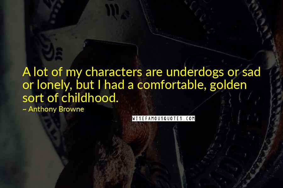 Anthony Browne Quotes: A lot of my characters are underdogs or sad or lonely, but I had a comfortable, golden sort of childhood.