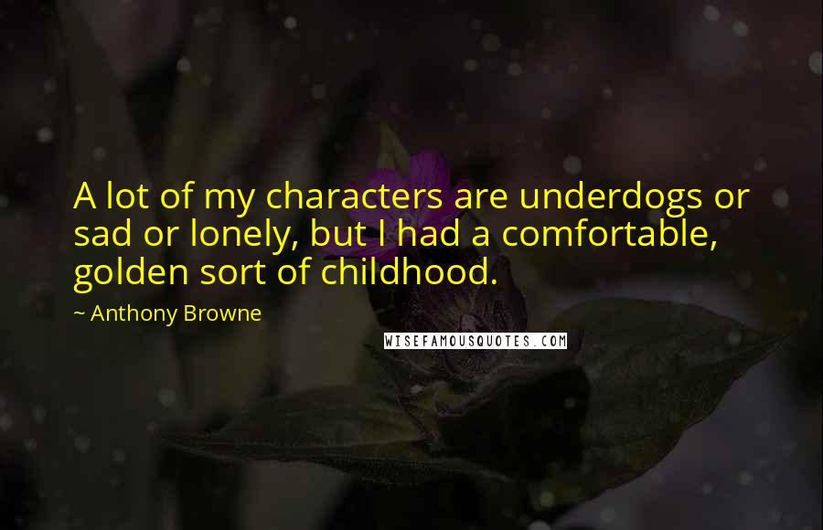 Anthony Browne Quotes: A lot of my characters are underdogs or sad or lonely, but I had a comfortable, golden sort of childhood.