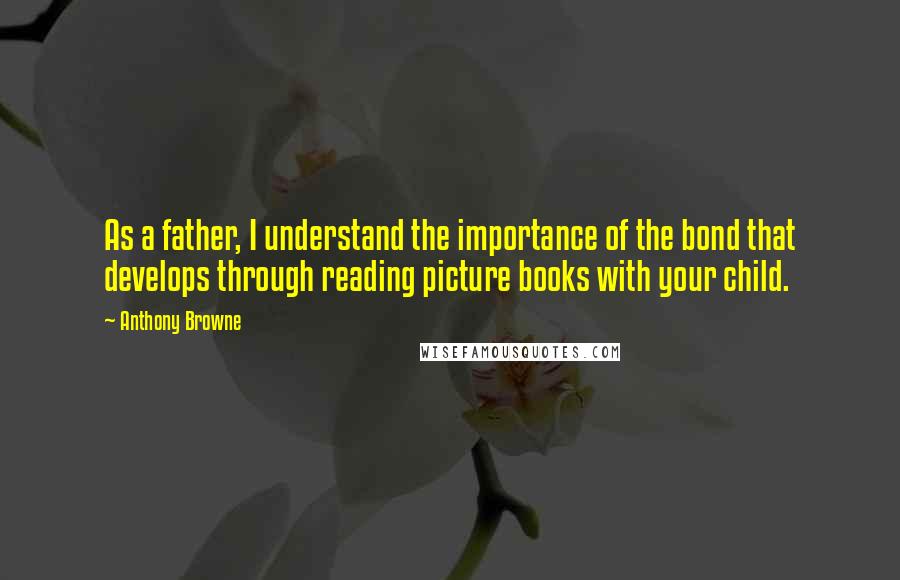 Anthony Browne Quotes: As a father, I understand the importance of the bond that develops through reading picture books with your child.