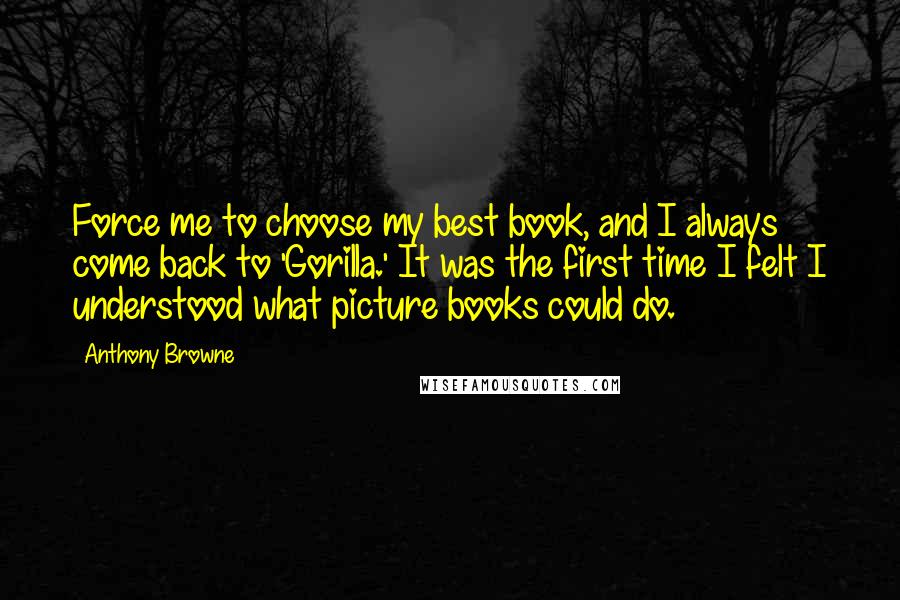 Anthony Browne Quotes: Force me to choose my best book, and I always come back to 'Gorilla.' It was the first time I felt I understood what picture books could do.