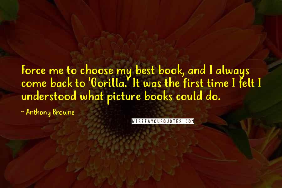 Anthony Browne Quotes: Force me to choose my best book, and I always come back to 'Gorilla.' It was the first time I felt I understood what picture books could do.