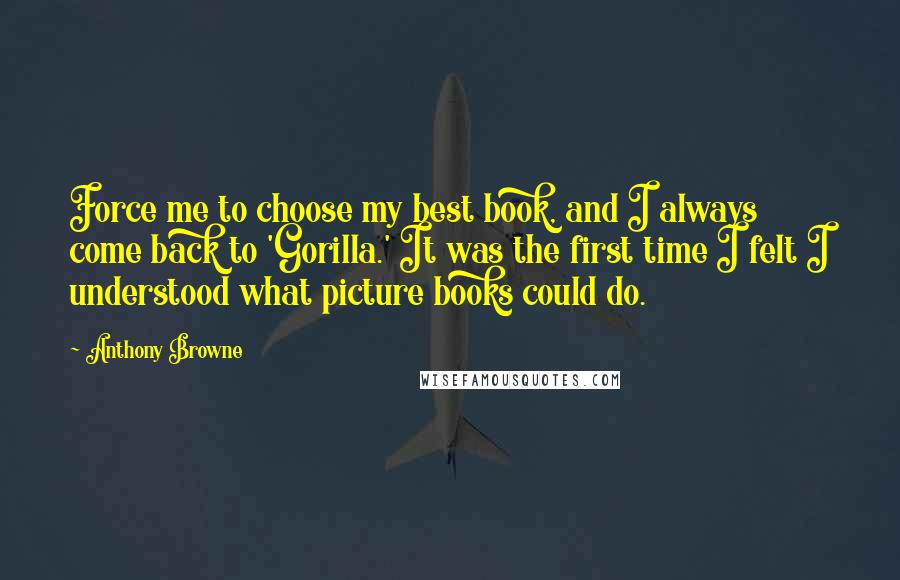 Anthony Browne Quotes: Force me to choose my best book, and I always come back to 'Gorilla.' It was the first time I felt I understood what picture books could do.