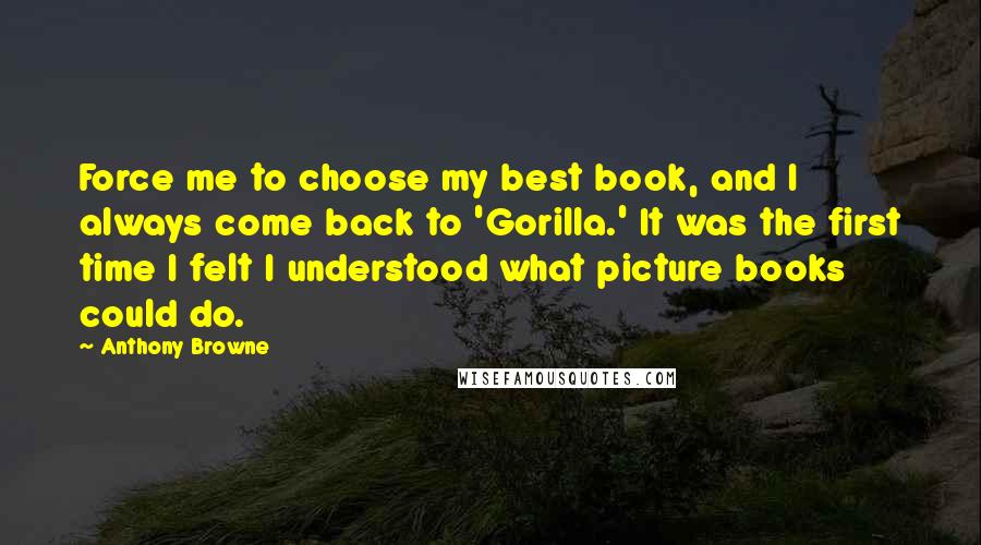 Anthony Browne Quotes: Force me to choose my best book, and I always come back to 'Gorilla.' It was the first time I felt I understood what picture books could do.