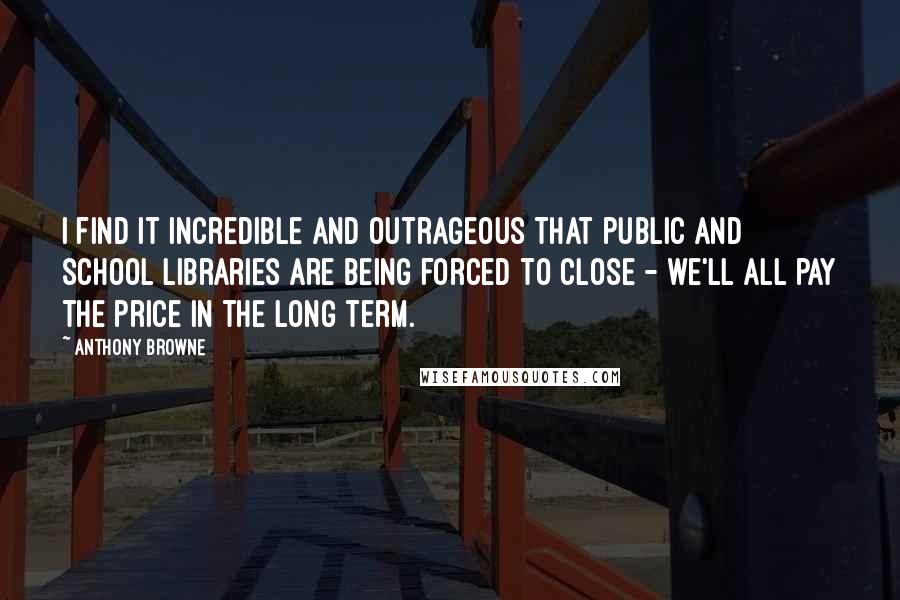 Anthony Browne Quotes: I find it incredible and outrageous that public and school libraries are being forced to close - we'll all pay the price in the long term.