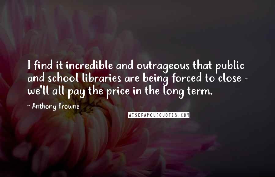 Anthony Browne Quotes: I find it incredible and outrageous that public and school libraries are being forced to close - we'll all pay the price in the long term.