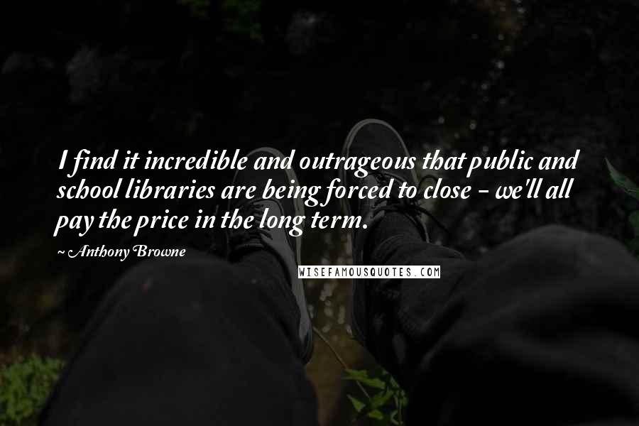 Anthony Browne Quotes: I find it incredible and outrageous that public and school libraries are being forced to close - we'll all pay the price in the long term.