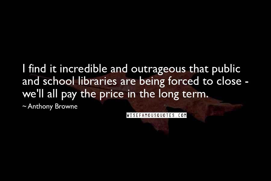 Anthony Browne Quotes: I find it incredible and outrageous that public and school libraries are being forced to close - we'll all pay the price in the long term.