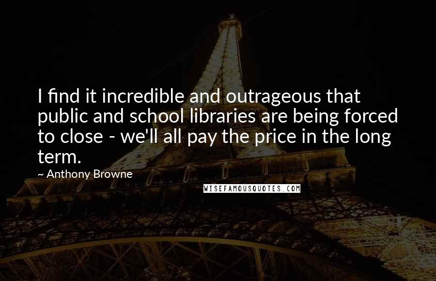 Anthony Browne Quotes: I find it incredible and outrageous that public and school libraries are being forced to close - we'll all pay the price in the long term.