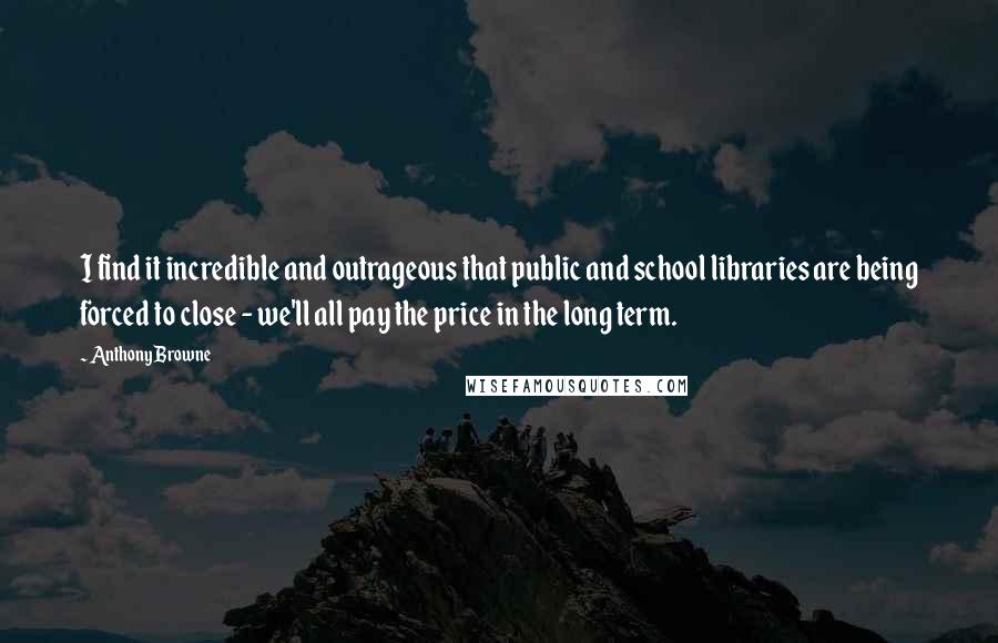 Anthony Browne Quotes: I find it incredible and outrageous that public and school libraries are being forced to close - we'll all pay the price in the long term.